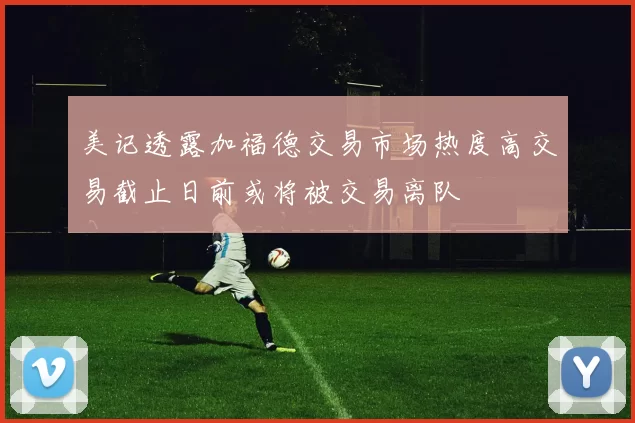 美记透露加福德交易市场热度高交易截止日前或将被交易离队