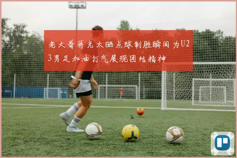 老大哥蒋光太晒点球制胜瞬间为U23男足加油打气展现团结精神