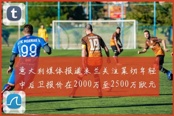 意大利媒体报道米兰关注莱切年轻中后卫报价在2000万至2500万欧元之间