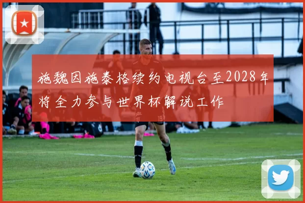 施魏因施泰格续约电视台至2028年将全力参与世界杯解说工作