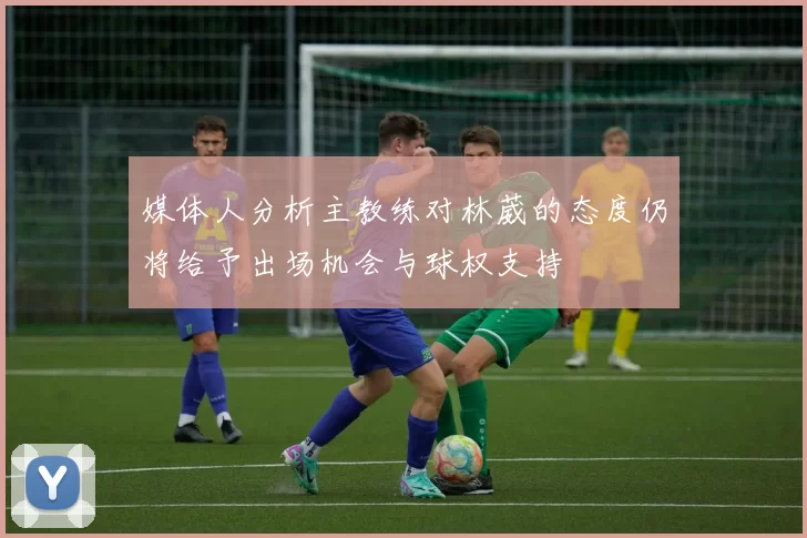 媒体人分析主教练对林葳的态度仍将给予出场机会与球权支持