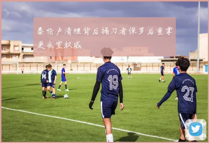泰伦卢清理背后捅刀者保罗后重掌更衣室权威