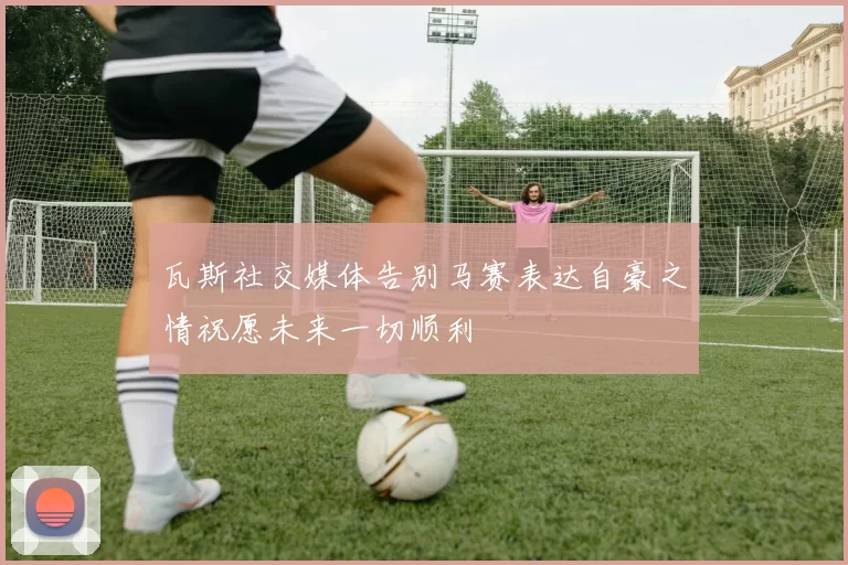瓦斯社交媒体告别马赛表达自豪之情祝愿未来一切顺利