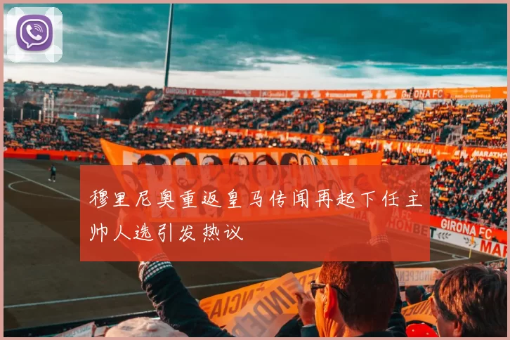 穆里尼奥重返皇马传闻再起下任主帅人选引发热议